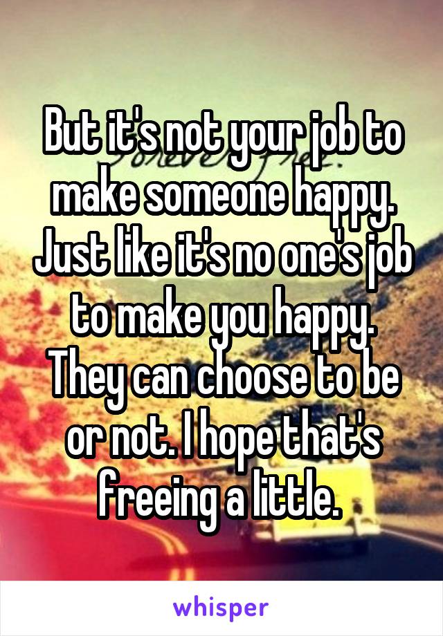 But it's not your job to make someone happy. Just like it's no one's job to make you happy. They can choose to be or not. I hope that's freeing a little. 
