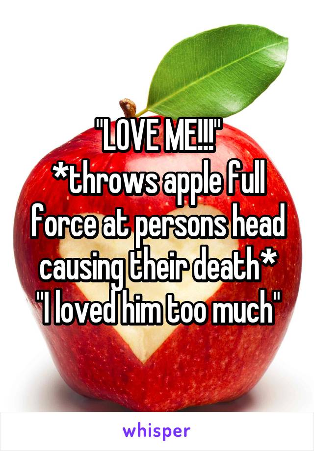 "LOVE ME!!!"
*throws apple full force at persons head causing their death*
"I loved him too much"