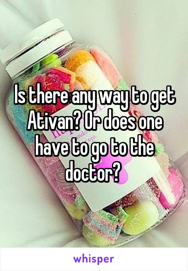 Is there any way to get Ativan? Or does one have to go to the doctor? 