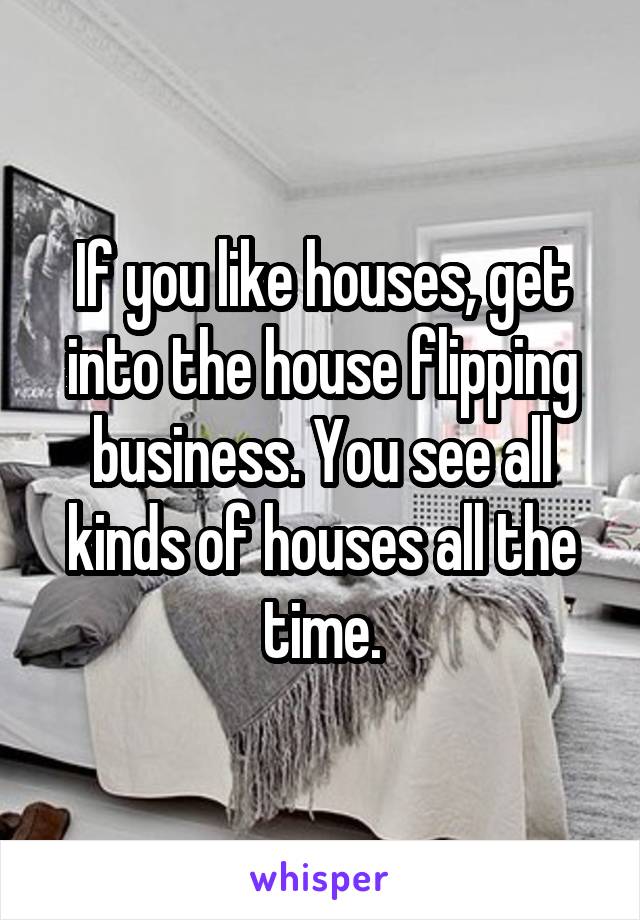 If you like houses, get into the house flipping business. You see all kinds of houses all the time.