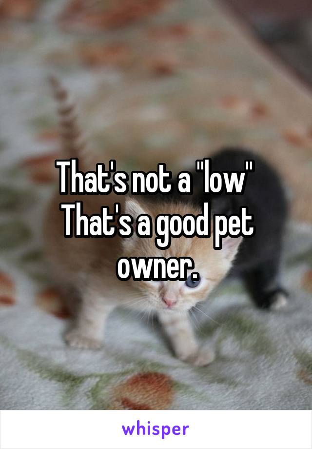 That's not a "low" 
That's a good pet owner.