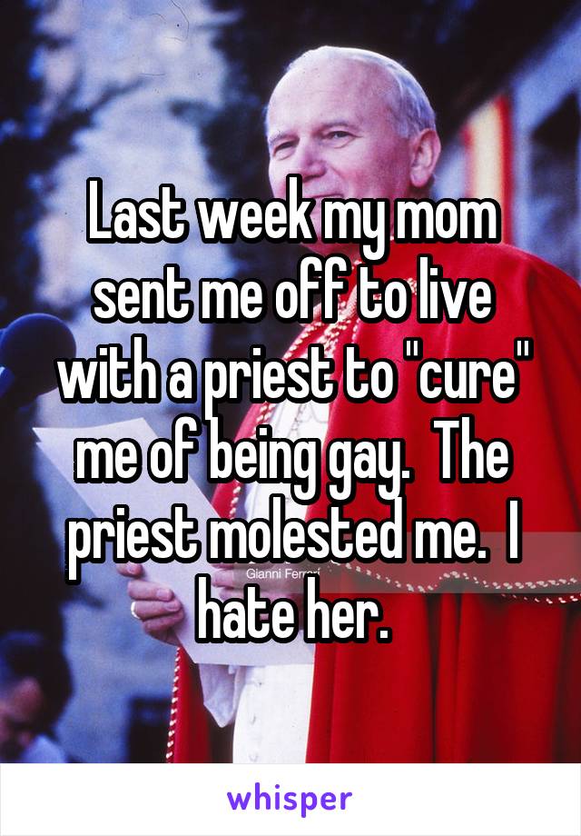 Last week my mom sent me off to live with a priest to "cure" me of being gay.  The priest molested me.  I hate her.