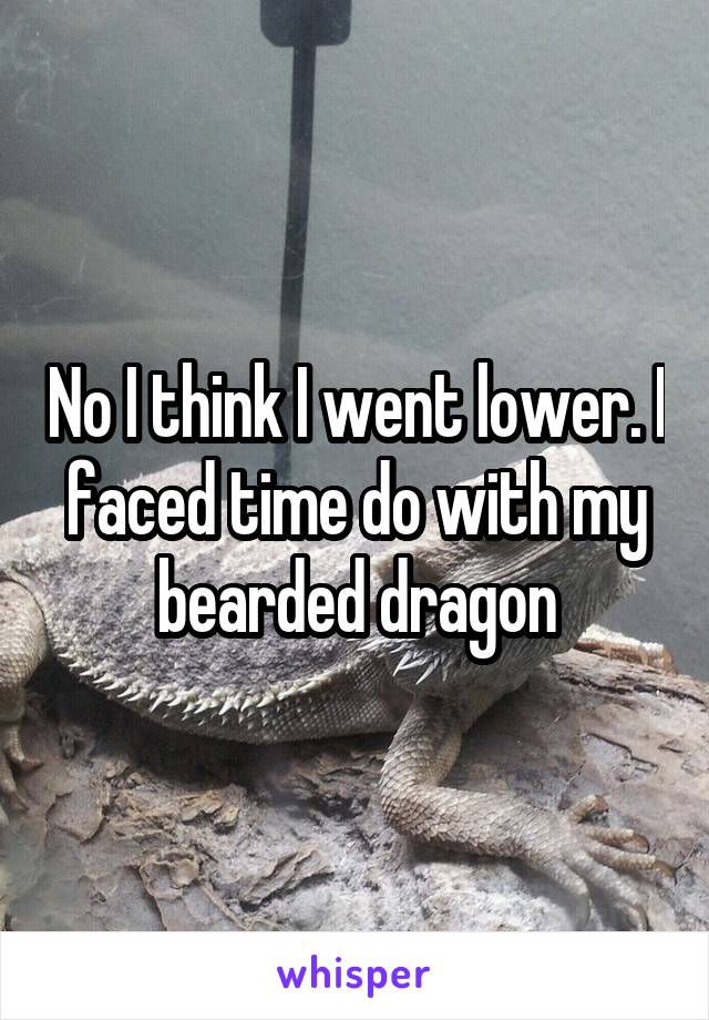 No I think I went lower. I faced time do with my bearded dragon