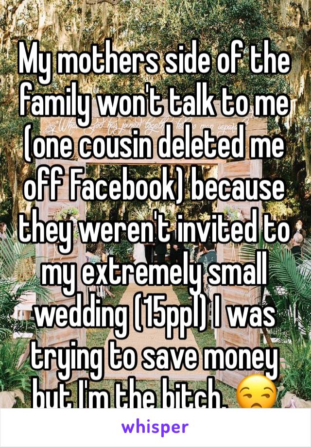 My mothers side of the family won't talk to me (one cousin deleted me off Facebook) because they weren't invited to my extremely small wedding (15ppl) I was trying to save money but I'm the bitch. 😒