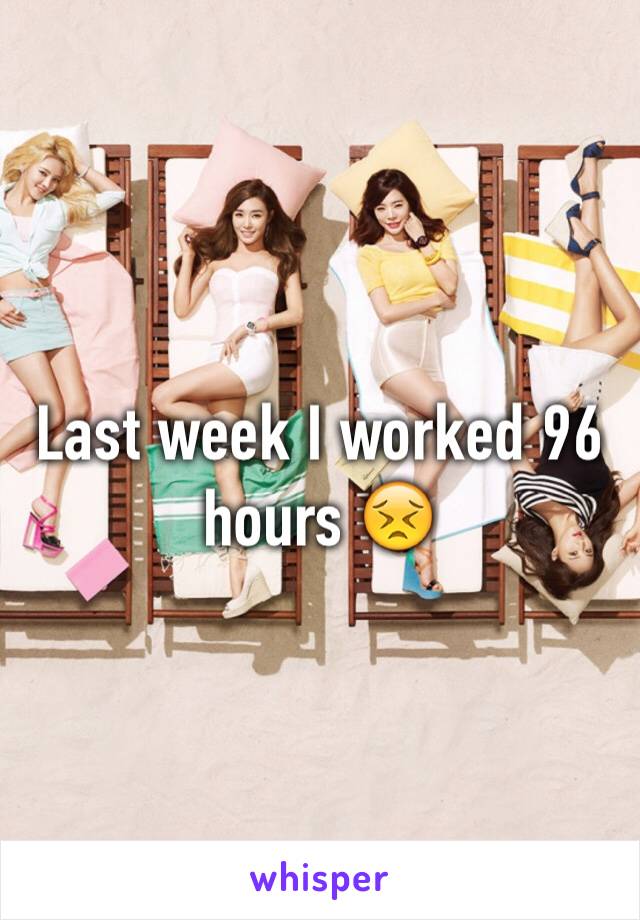 Last week I worked 96 hours 😣