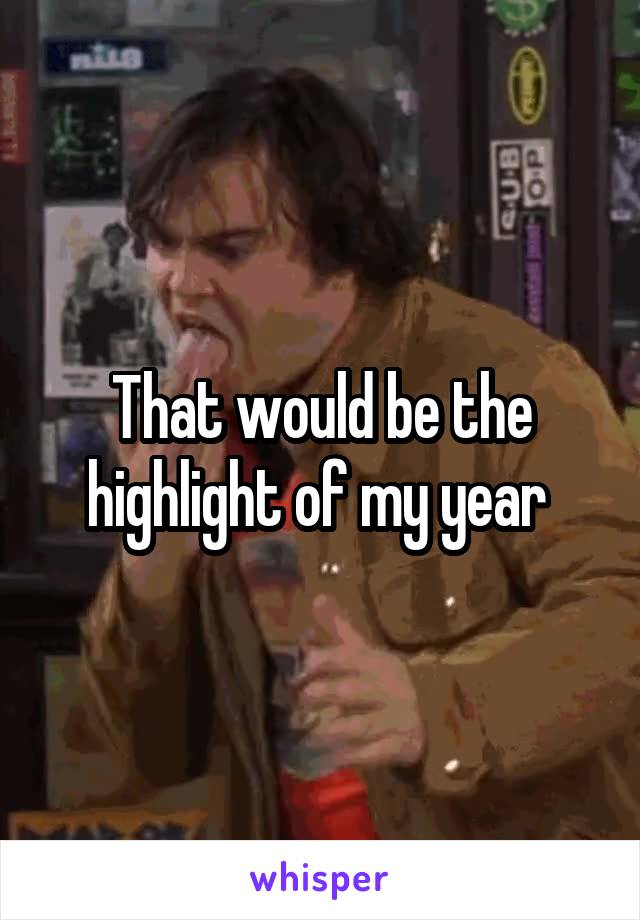 That would be the highlight of my year 