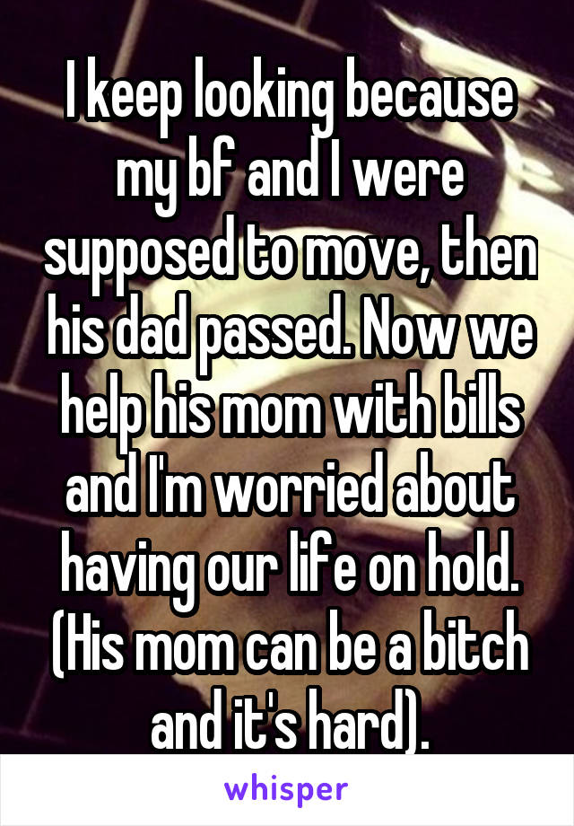 I keep looking because my bf and I were supposed to move, then his dad passed. Now we help his mom with bills and I'm worried about having our life on hold. (His mom can be a bitch and it's hard).