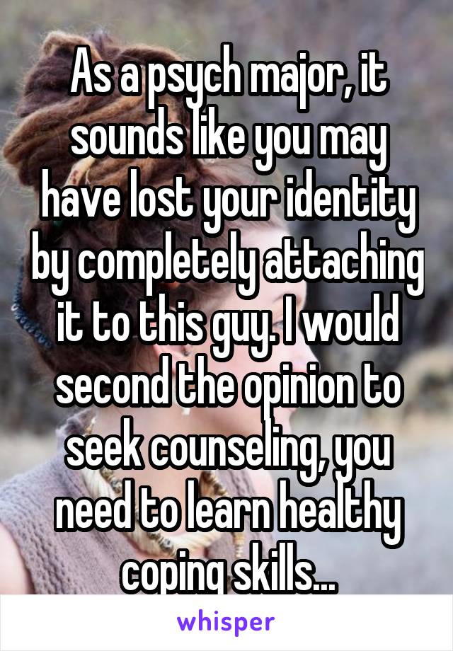 As a psych major, it sounds like you may have lost your identity by completely attaching it to this guy. I would second the opinion to seek counseling, you need to learn healthy coping skills...
