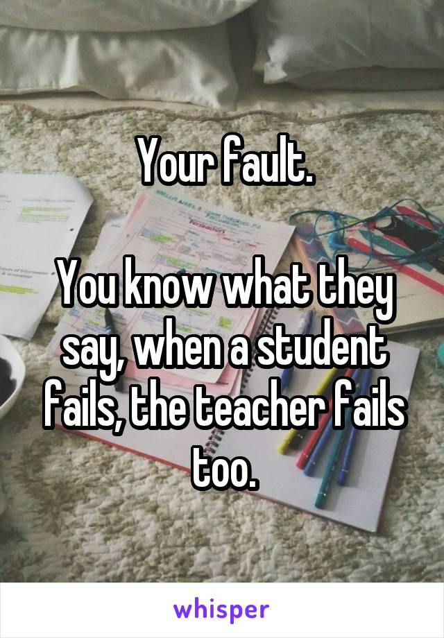 Your fault.

You know what they say, when a student fails, the teacher fails too.