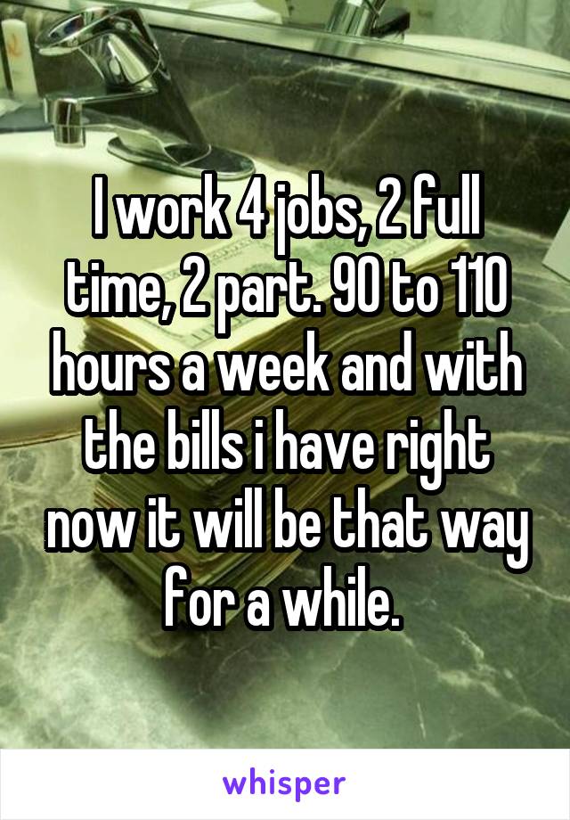 I work 4 jobs, 2 full time, 2 part. 90 to 110 hours a week and with the bills i have right now it will be that way for a while. 