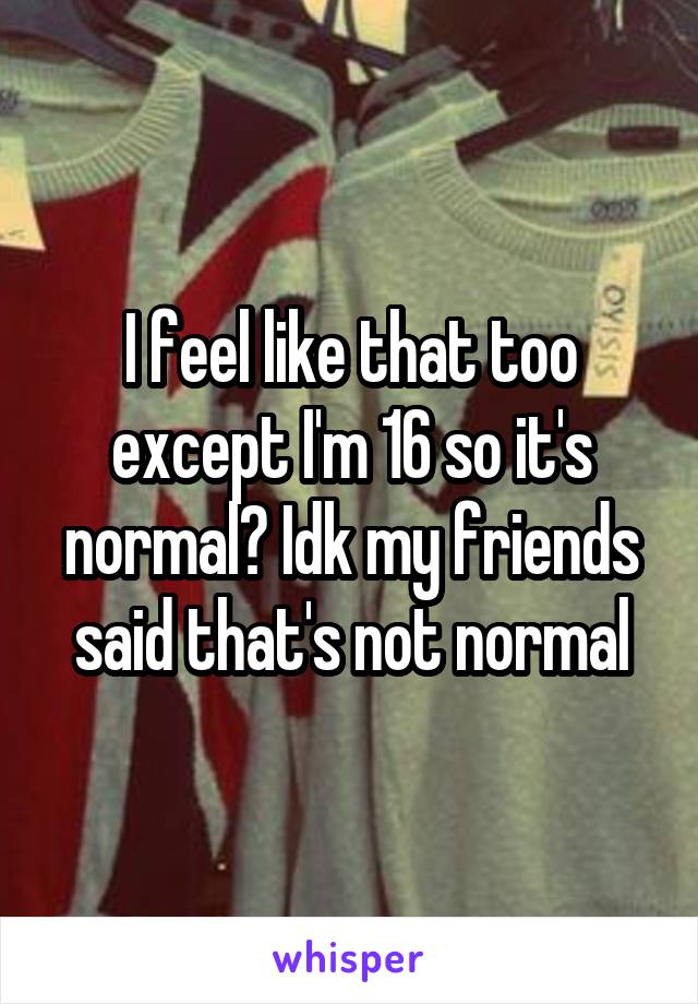 I feel like that too except I'm 16 so it's normal? Idk my friends said that's not normal