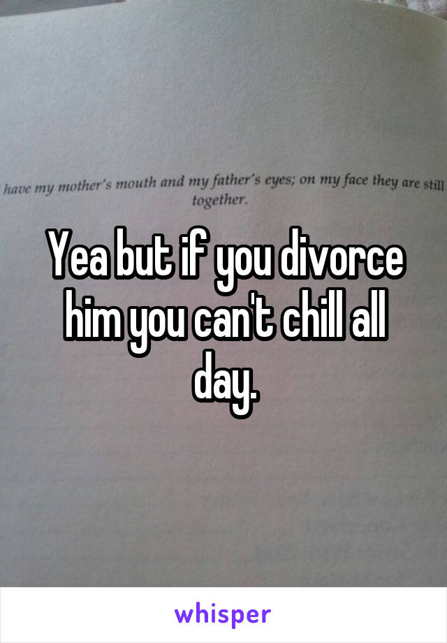 Yea but if you divorce him you can't chill all day.