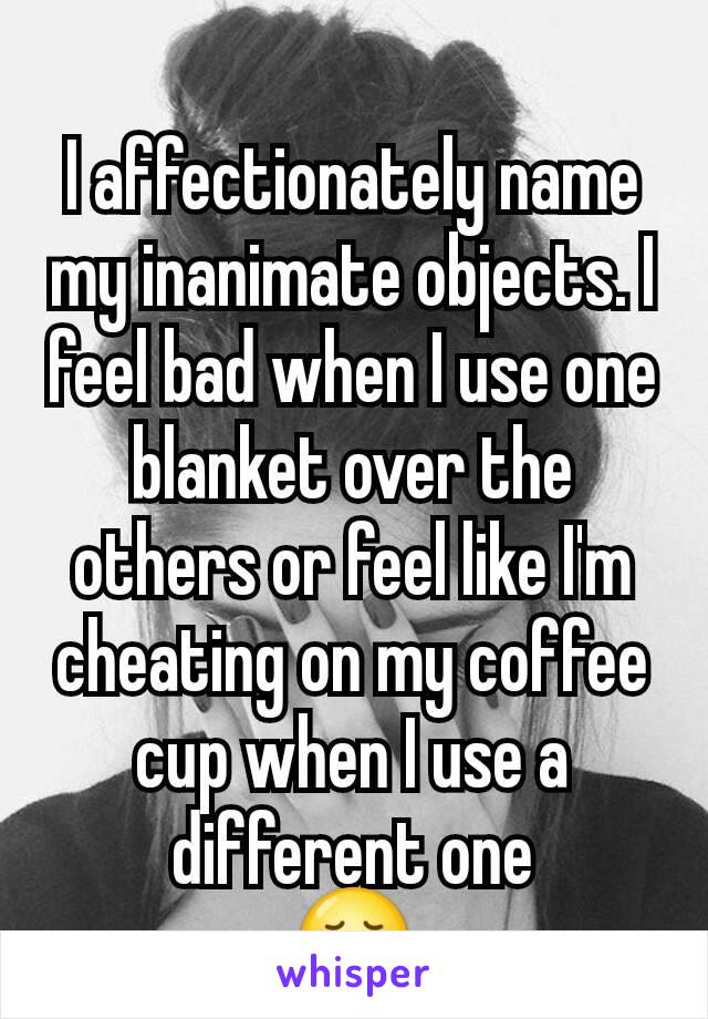 
I affectionately name my inanimate objects. I feel bad when I use one blanket over the others or feel like I'm cheating on my coffee cup when I use a different one
😞
