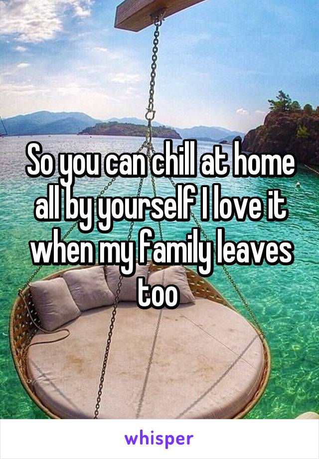 So you can chill at home all by yourself I love it when my family leaves too 