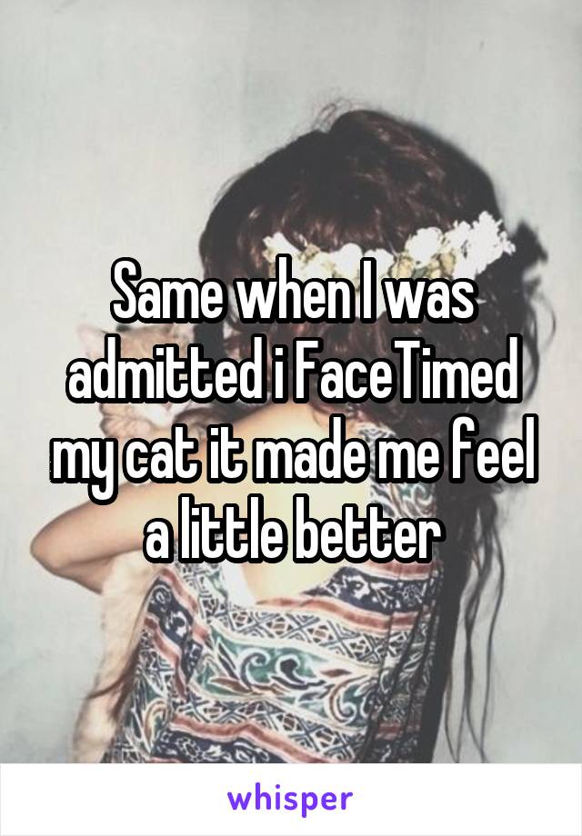 Same when I was admitted i FaceTimed my cat it made me feel a little better