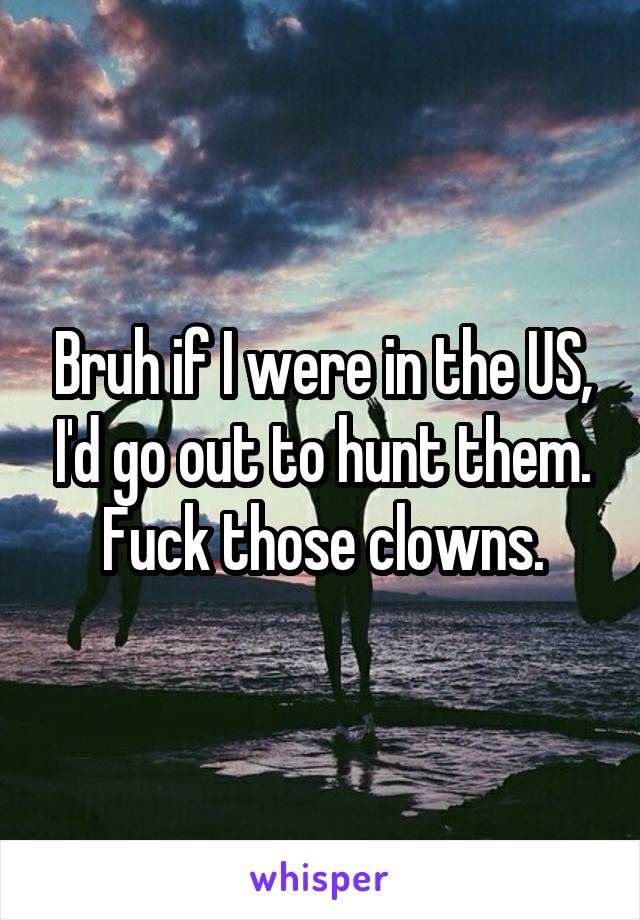 Bruh if I were in the US, I'd go out to hunt them. Fuck those clowns.
