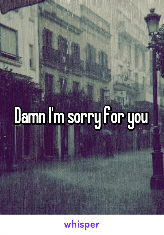 Damn I'm sorry for you 