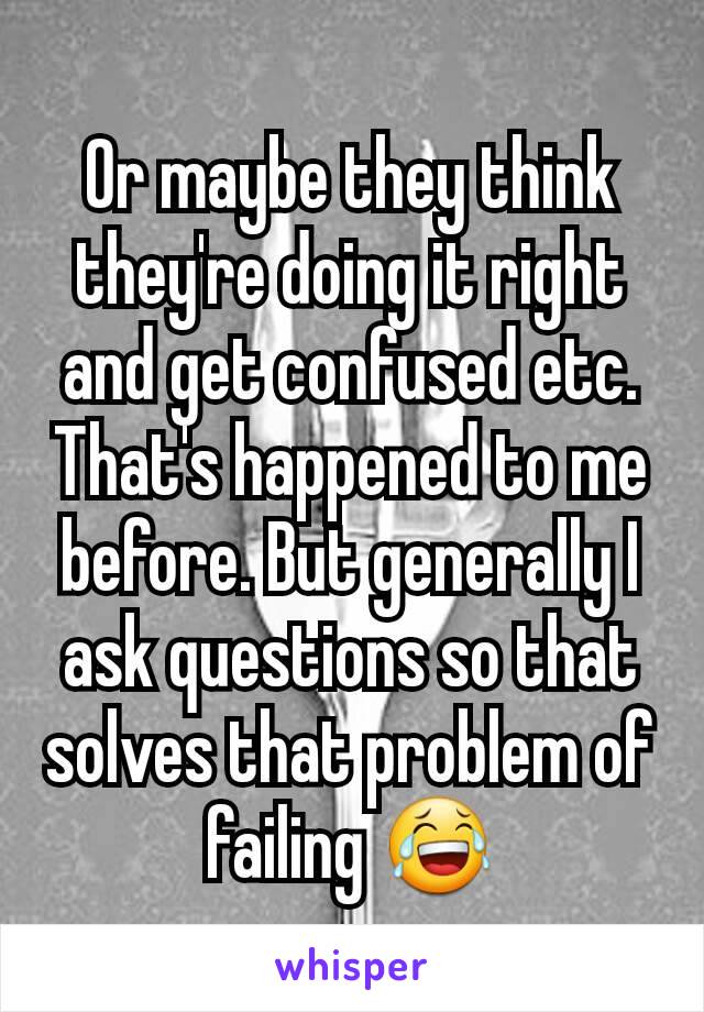 Or maybe they think they're doing it right and get confused etc. That's happened to me before. But generally I ask questions so that solves that problem of failing 😂