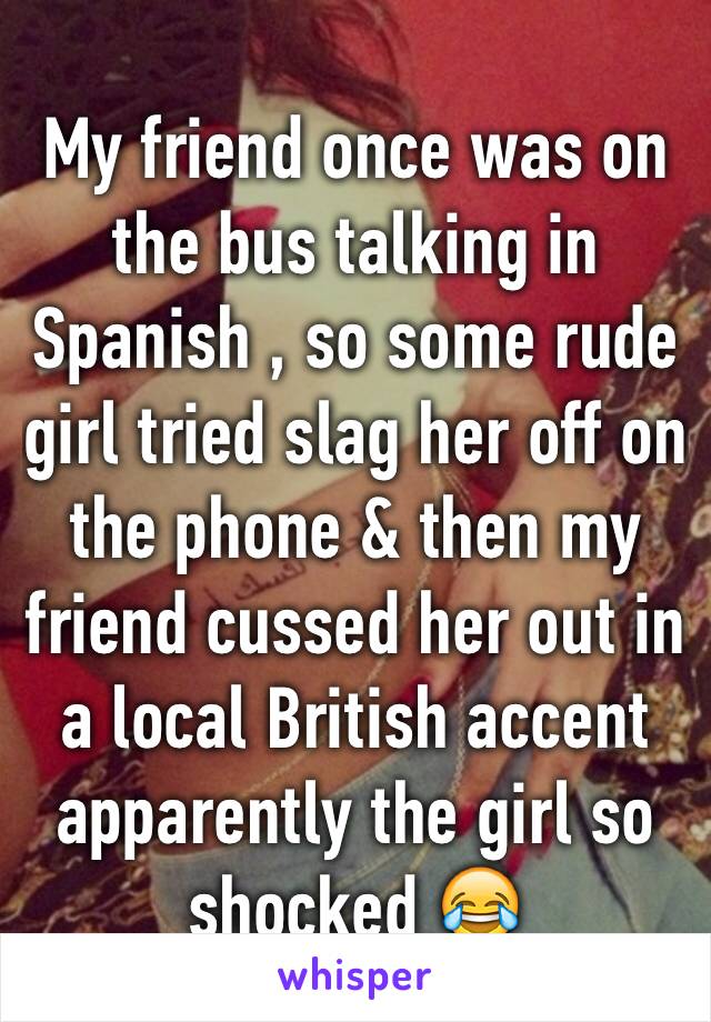 My friend once was on the bus talking in Spanish , so some rude girl tried slag her off on the phone & then my friend cussed her out in a local British accent apparently the girl so shocked 😂
