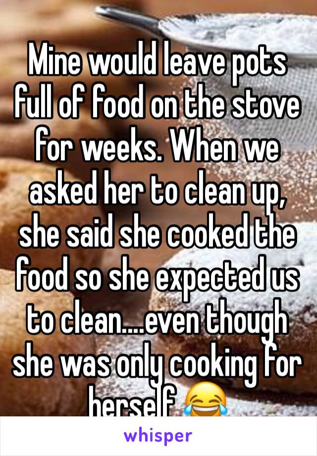 Mine would leave pots full of food on the stove for weeks. When we asked her to clean up, she said she cooked the food so she expected us to clean....even though she was only cooking for herself 😂