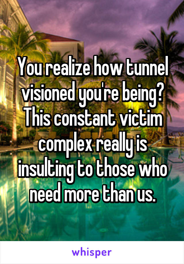 You realize how tunnel visioned you're being? This constant victim complex really is insulting to those who need more than us.