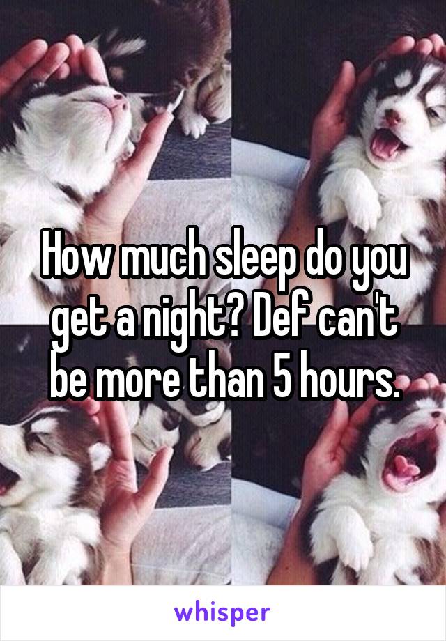 How much sleep do you get a night? Def can't be more than 5 hours.