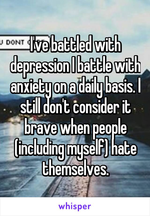 I've battled with depression I battle with anxiety on a daily basis. I still don't consider it brave when people (including myself) hate themselves.