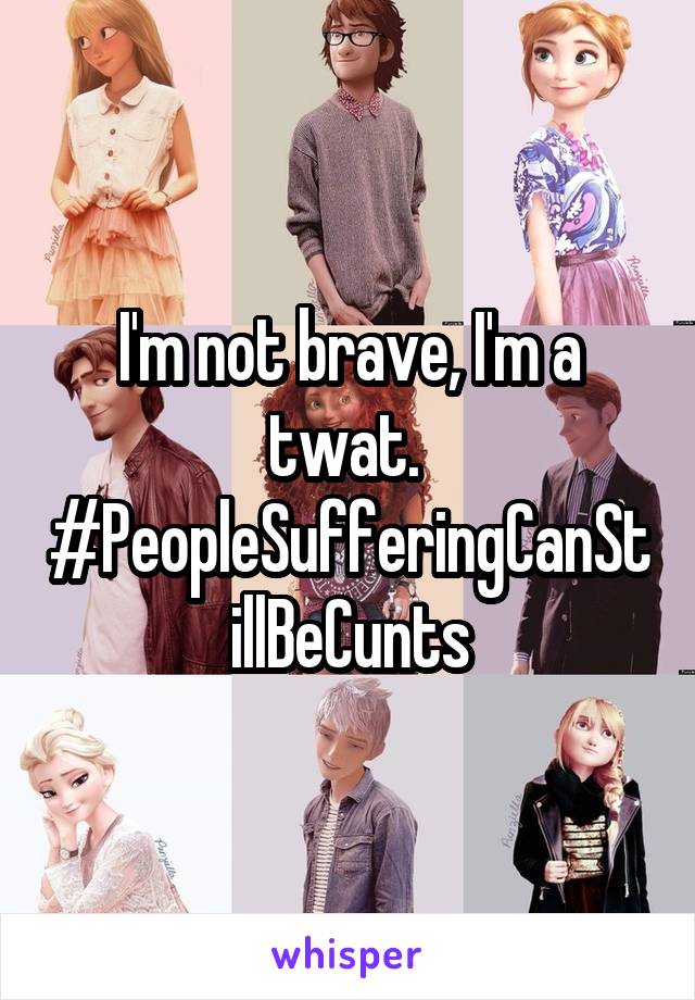 I'm not brave, I'm a twat. 
#PeopleSufferingCanStillBeCunts
