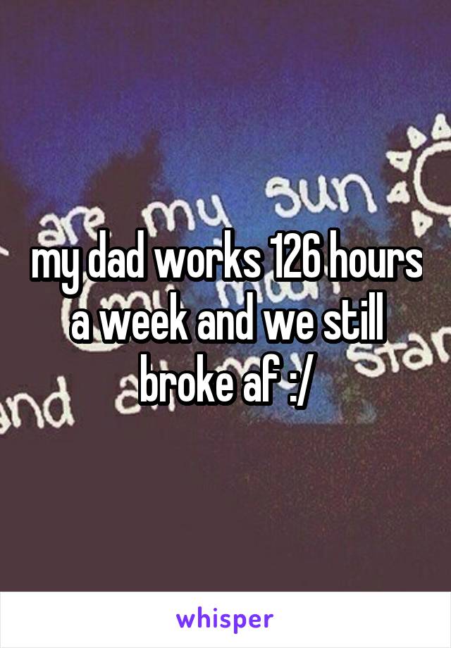 my dad works 126 hours a week and we still broke af :/