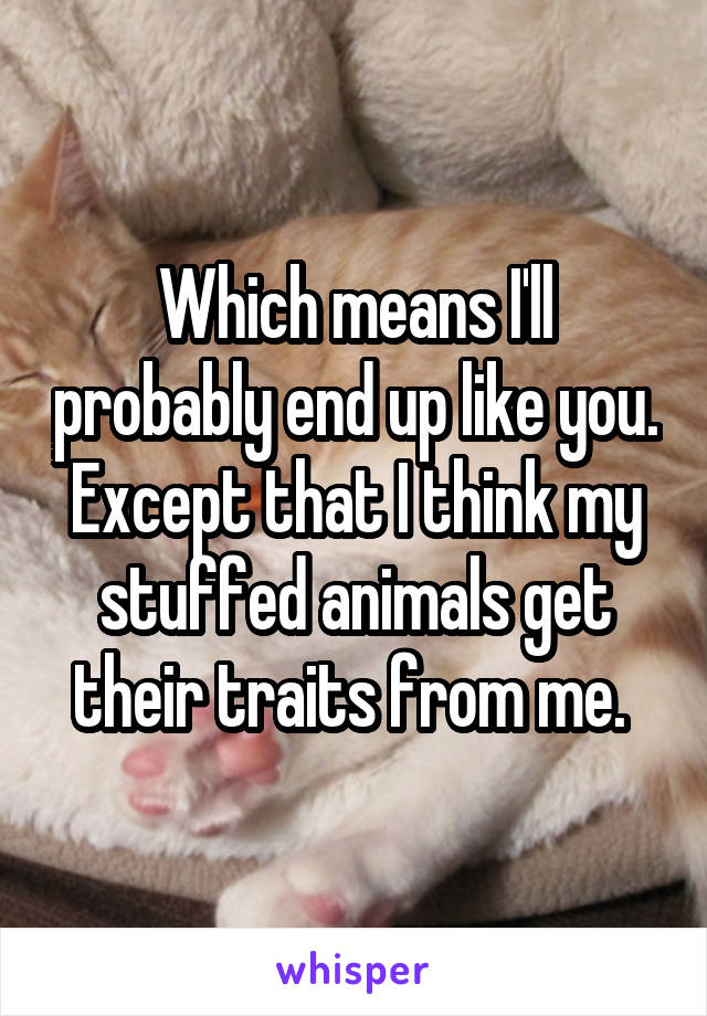 Which means I'll probably end up like you. Except that I think my stuffed animals get their traits from me. 