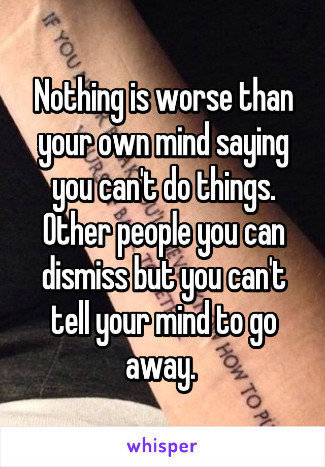Nothing is worse than your own mind saying you can't do things. Other people you can dismiss but you can't tell your mind to go away. 