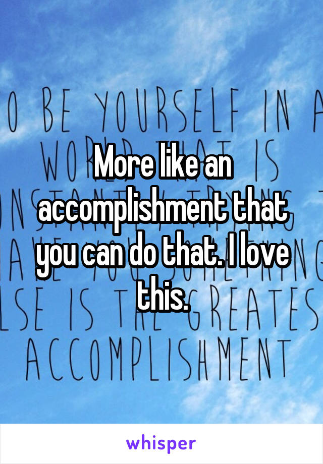 More like an accomplishment that you can do that. I love this.