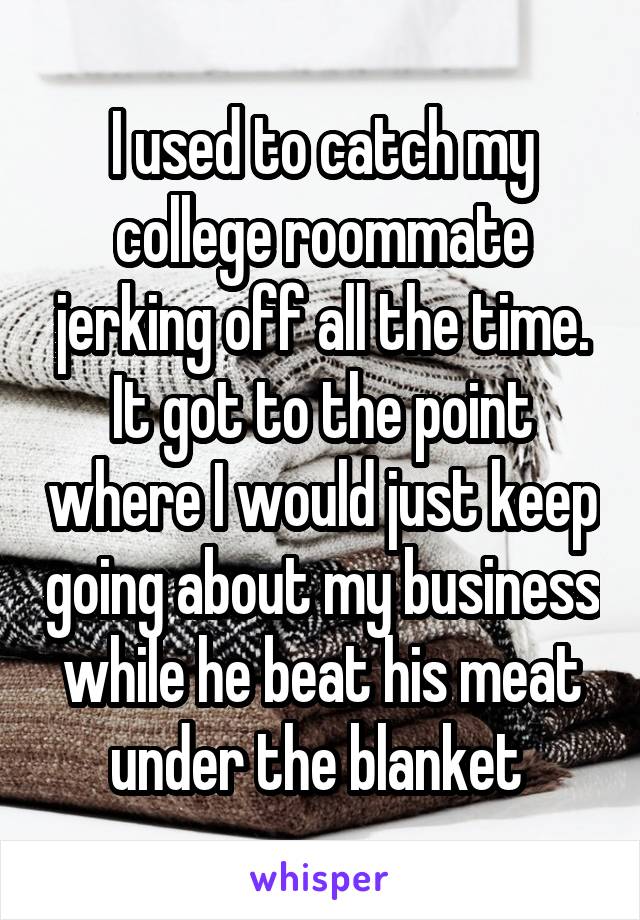 I used to catch my college roommate jerking off all the time. It got to the point where I would just keep going about my business while he beat his meat under the blanket 