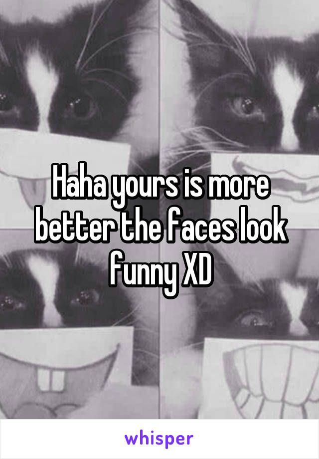 Haha yours is more better the faces look funny XD