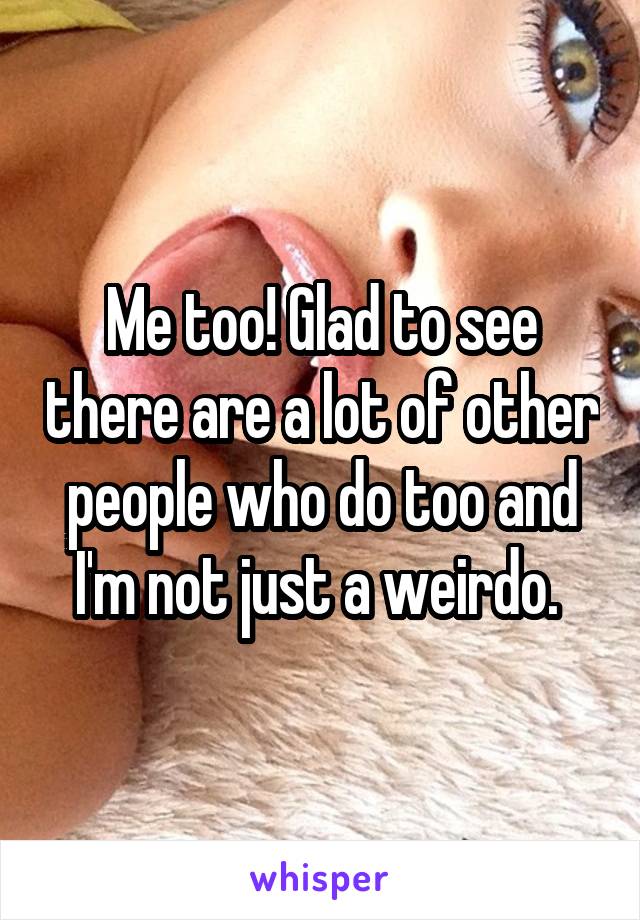 Me too! Glad to see there are a lot of other people who do too and I'm not just a weirdo. 