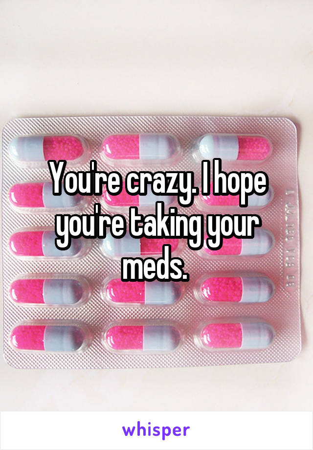 You're crazy. I hope you're taking your meds. 