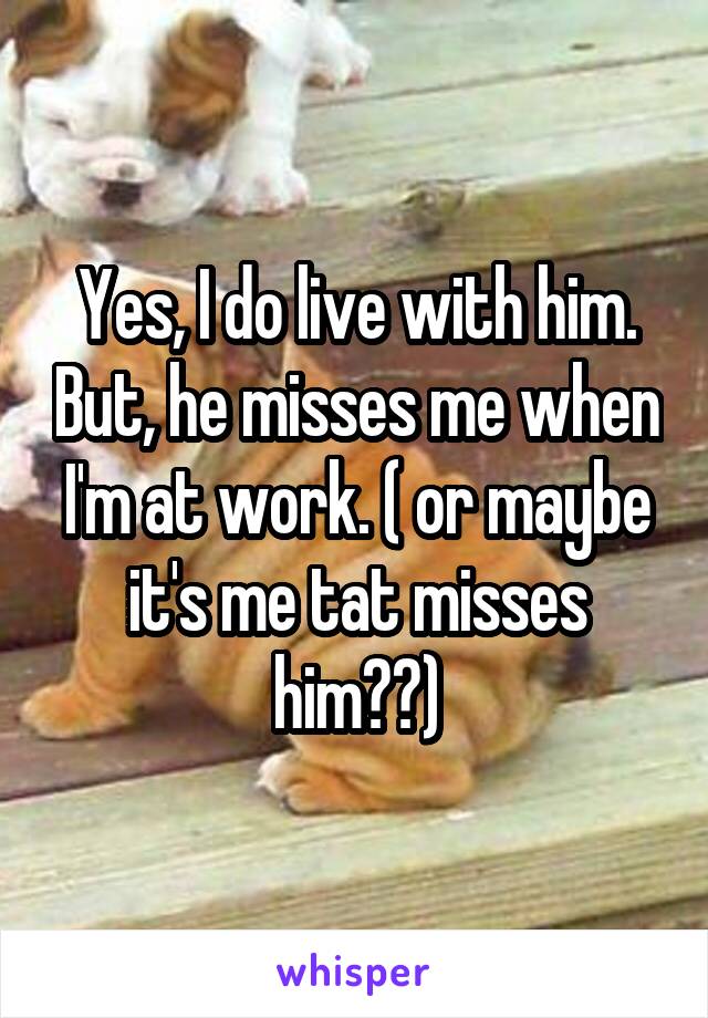 Yes, I do live with him. But, he misses me when I'm at work. ( or maybe it's me tat misses him??)