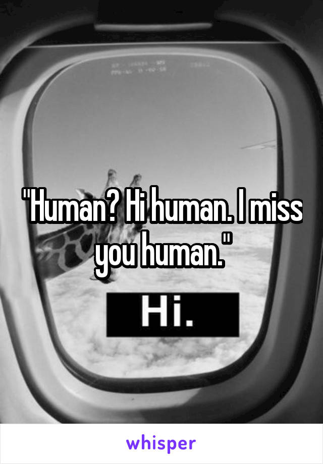 "Human? Hi human. I miss you human."