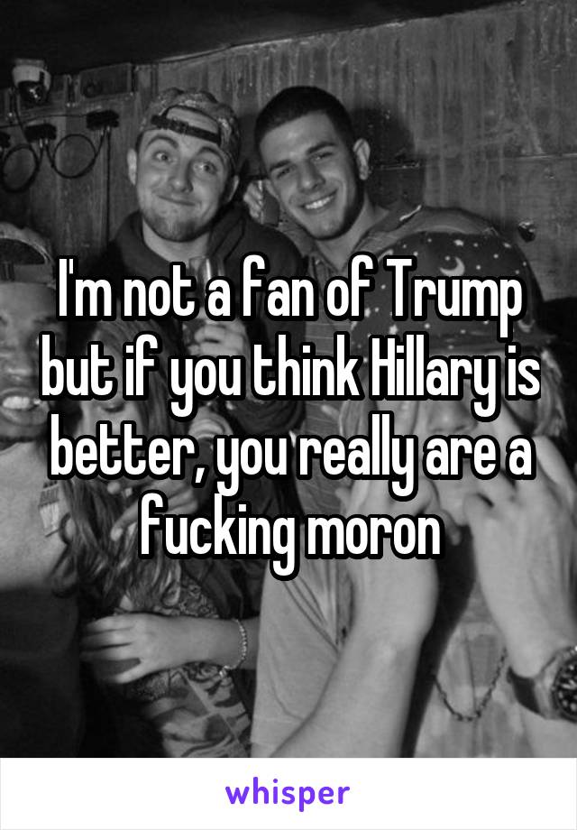 I'm not a fan of Trump but if you think Hillary is better, you really are a fucking moron