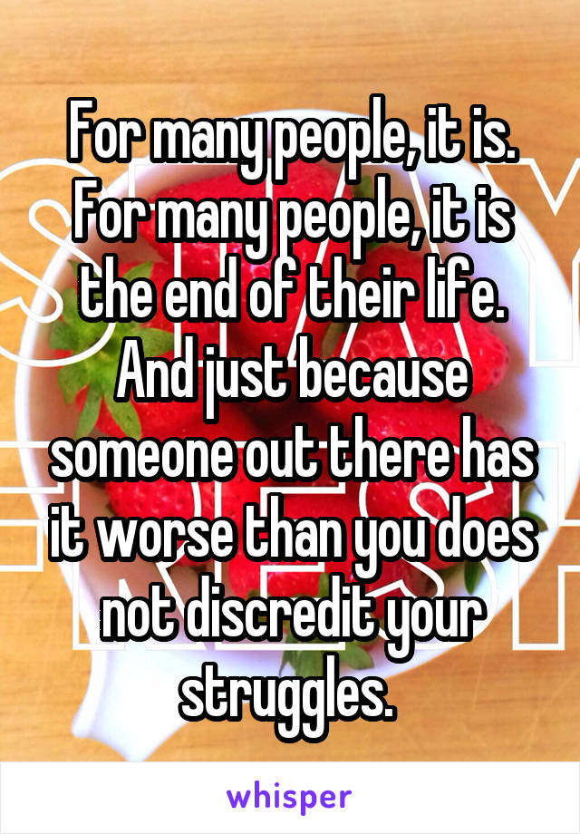 For many people, it is. For many people, it is the end of their life. And just because someone out there has it worse than you does not discredit your struggles. 