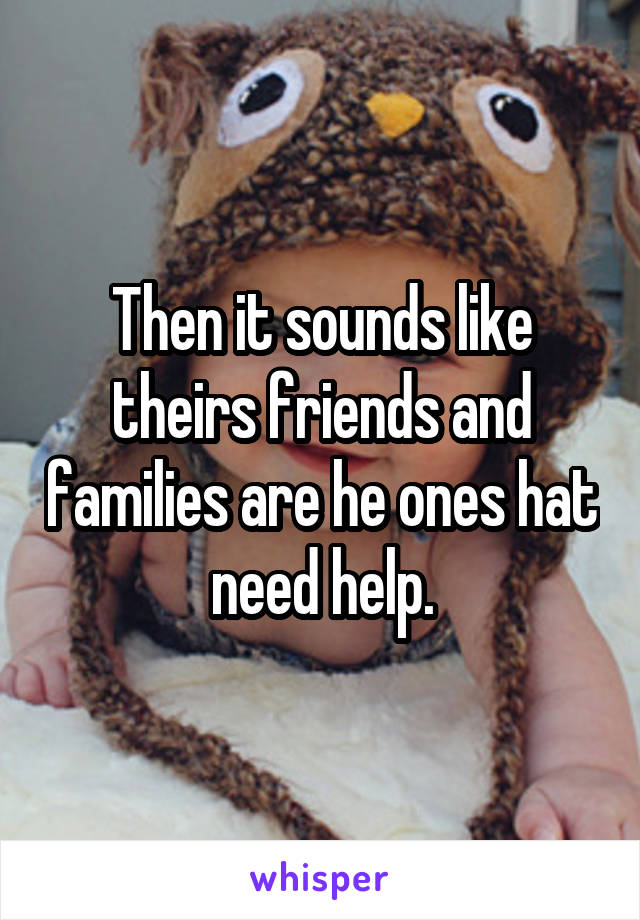 Then it sounds like theirs friends and families are he ones hat need help.