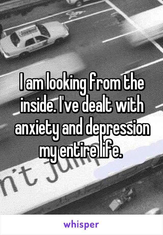 I am looking from the inside. I've dealt with anxiety and depression my entire life. 