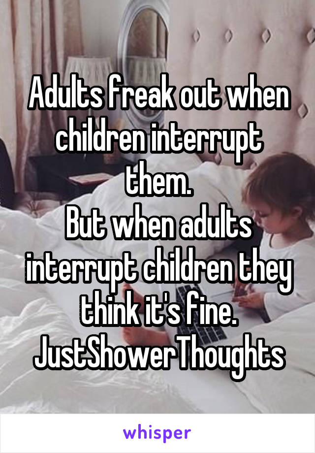 Adults freak out when children interrupt them.
But when adults interrupt children they think it's fine.
JustShowerThoughts