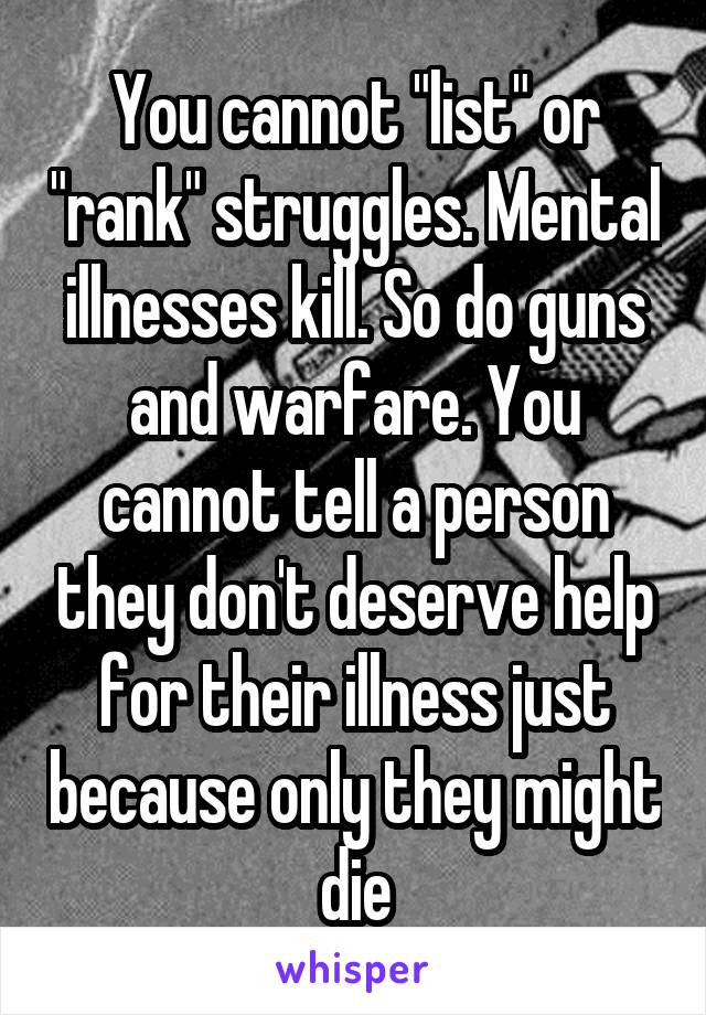 You cannot "list" or "rank" struggles. Mental illnesses kill. So do guns and warfare. You cannot tell a person they don't deserve help for their illness just because only they might die