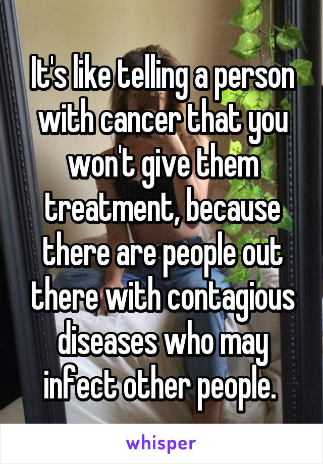 It's like telling a person with cancer that you won't give them treatment, because there are people out there with contagious diseases who may infect other people. 