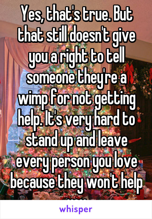 Yes, that's true. But that still doesn't give you a right to tell someone they're a wimp for not getting help. It's very hard to stand up and leave every person you love because they won't help you