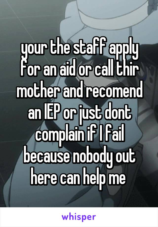 your the staff apply for an aid or call thir mother and recomend an IEP or just dont complain if I fail because nobody out here can help me 
