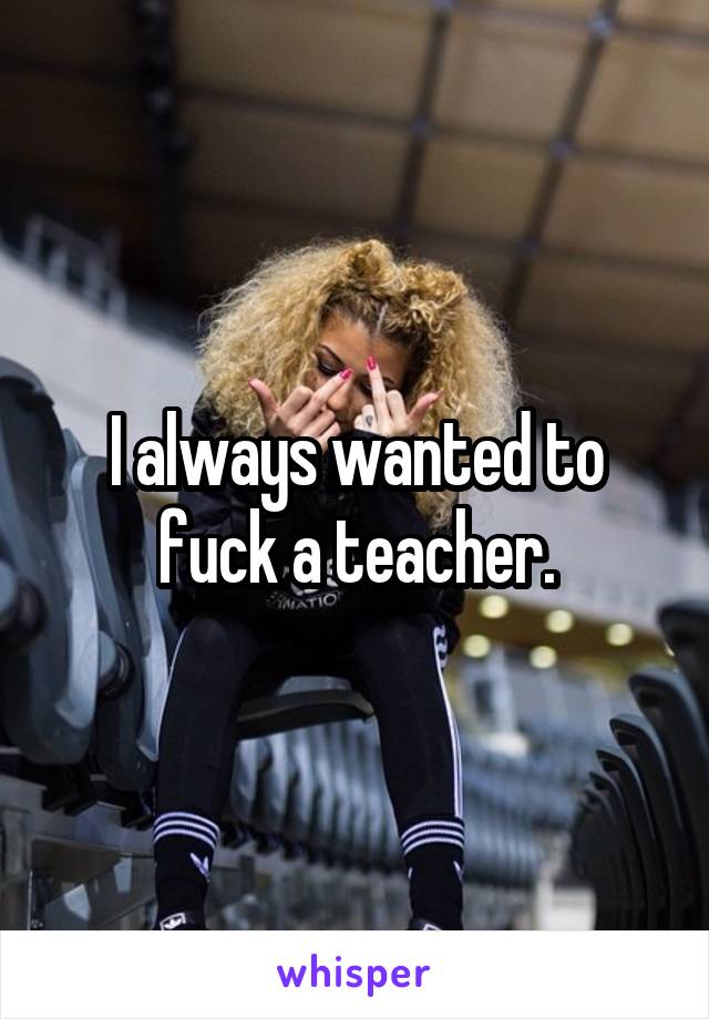 I always wanted to fuck a teacher.