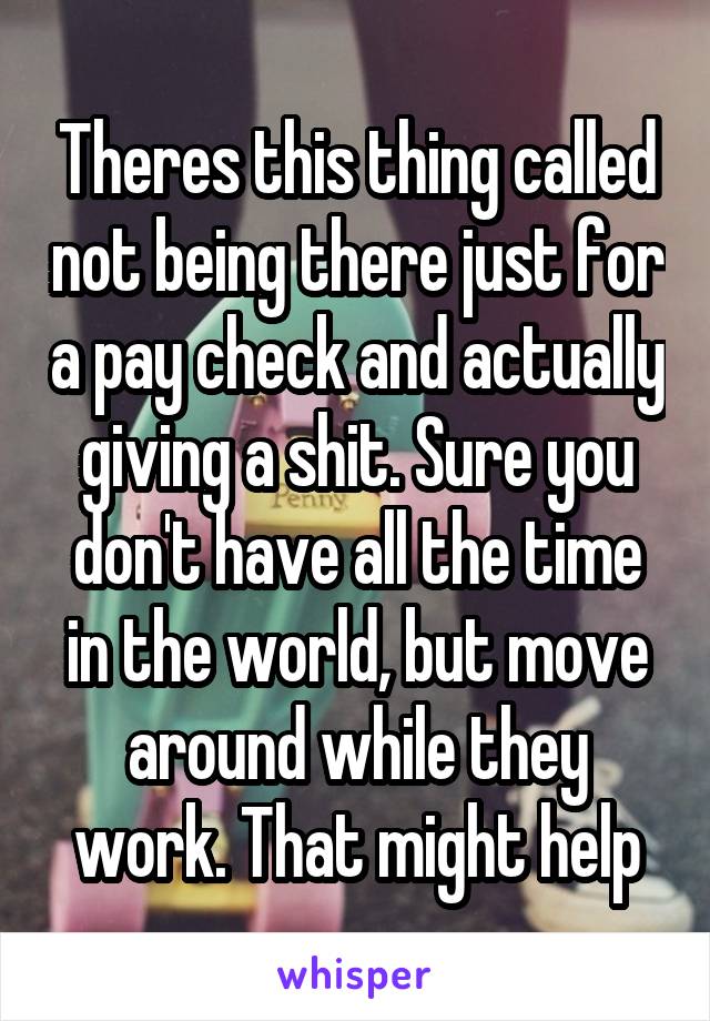 Theres this thing called not being there just for a pay check and actually giving a shit. Sure you don't have all the time in the world, but move around while they work. That might help