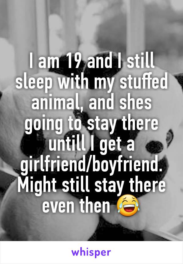 I am 19 and I still sleep with my stuffed animal, and shes going to stay there untill I get a girlfriend/boyfriend. Might still stay there even then 😂